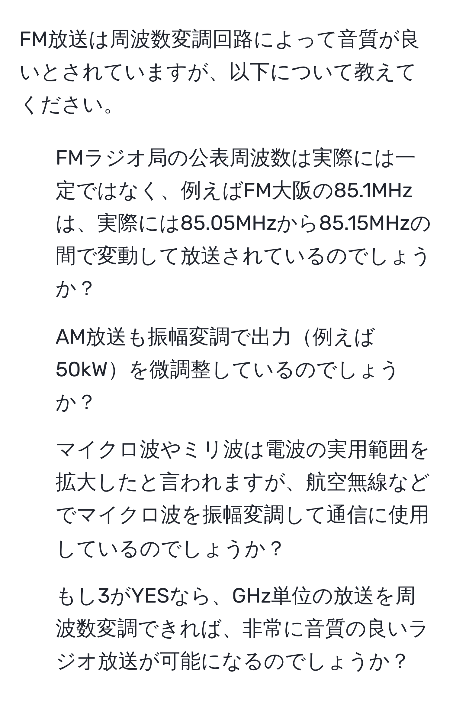 FM放送は周波数変調回路によって音質が良いとされていますが、以下について教えてください。  
1) FMラジオ局の公表周波数は実際には一定ではなく、例えばFM大阪の85.1MHzは、実際には85.05MHzから85.15MHzの間で変動して放送されているのでしょうか？  
2) AM放送も振幅変調で出力例えば50kWを微調整しているのでしょうか？  
3) マイクロ波やミリ波は電波の実用範囲を拡大したと言われますが、航空無線などでマイクロ波を振幅変調して通信に使用しているのでしょうか？  
4) もし3がYESなら、GHz単位の放送を周波数変調できれば、非常に音質の良いラジオ放送が可能になるのでしょうか？