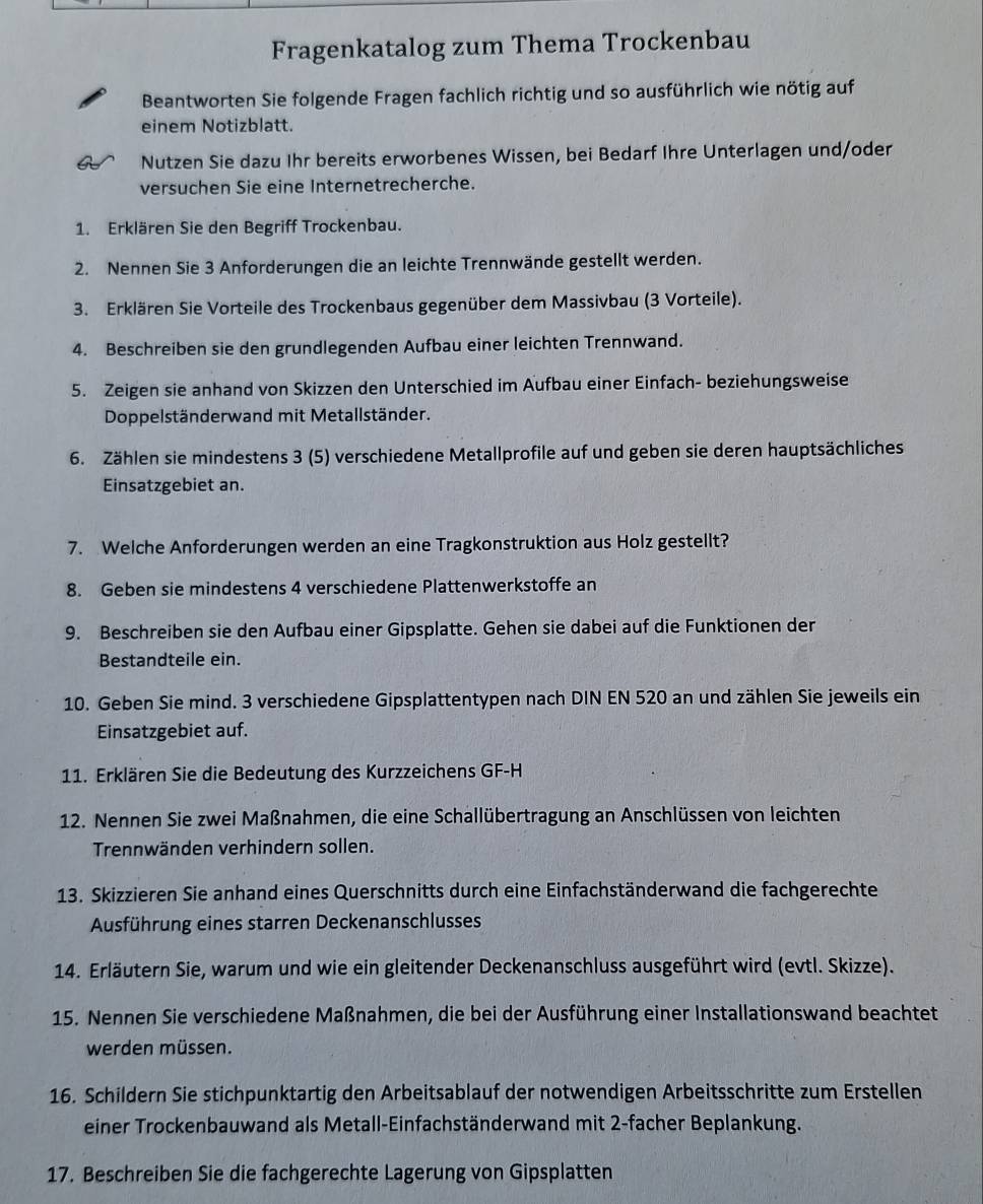 Fragenkatalog zum Thema Trockenbau
Beantworten Sie folgende Fragen fachlich richtig und so ausführlich wie nötig auf
einem Notizblatt.
Nutzen Sie dazu Ihr bereits erworbenes Wissen, bei Bedarf Ihre Unterlagen und/oder
versuchen Sie eine Internetrecherche.
1. Erklären Sie den Begriff Trockenbau.
2. Nennen Sie 3 Anforderungen die an leichte Trennwände gestellt werden.
3. Erklären Sie Vorteile des Trockenbaus gegenüber dem Massivbau (3 Vorteile).
4. Beschreiben sie den grundlegenden Aufbau einer leichten Trennwand.
5. Zeigen sie anhand von Skizzen den Unterschied im Aufbau einer Einfach- beziehungsweise
Doppelständerwand mit Metallständer.
6. Zählen sie mindestens 3 (5) verschiedene Metallprofile auf und geben sie deren hauptsächliches
Einsatzgebiet an.
7. Welche Anforderungen werden an eine Tragkonstruktion aus Holz gestellt?
8. Geben sie mindestens 4 verschiedene Plattenwerkstoffe an
9. Beschreiben sie den Aufbau einer Gipsplatte. Gehen sie dabei auf die Funktionen der
Bestandteile ein.
10. Geben Sie mind. 3 verschiedene Gipsplattentypen nach DIN EN 520 an und zählen Sie jeweils ein
Einsatzgebiet auf.
11. Erklären Sie die Bedeutung des Kurzzeichens GF-H
12. Nennen Sie zwei Maßnahmen, die eine Schallübertragung an Anschlüssen von leichten
Trennwänden verhindern sollen.
13. Skizzieren Sie anhand eines Querschnitts durch eine Einfachständerwand die fachgerechte
Ausführung eines starren Deckenanschlusses
14. Erläutern Sie, warum und wie ein gleitender Deckenanschluss ausgeführt wird (evtl. Skizze).
15. Nennen Sie verschiedene Maßnahmen, die bei der Ausführung einer Installationswand beachtet
werden müssen.
16. Schildern Sie stichpunktartig den Arbeitsablauf der notwendigen Arbeitsschritte zum Erstellen
einer Trockenbauwand als Metall-Einfachständerwand mit 2-facher Beplankung.
17. Beschreiben Sie die fachgerechte Lagerung von Gipsplatten