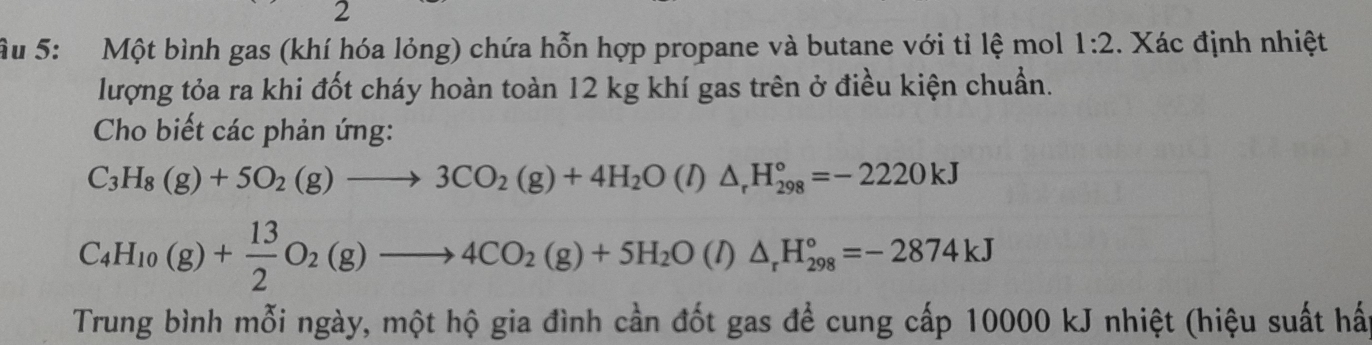 2 
Ấu 5: Một bình gas (khí hóa lỏng) chứa hỗn hợp propane và butane với tỉ lệ mol 1:2. Xác định nhiệt 
lượng tỏa ra khi đốt cháy hoàn toàn 12 kg khí gas trên ở điều kiện chuẩn. 
Cho biết các phản ứng:
C_3H_8(g)+5O_2(g)to 3CO_2(g)+4H_2O(l)△ _rH_(298)°=-2220kJ
C_4H_10(g)+ 13/2 O_2(g)to 4CO_2(g)+5H_2O(l)△ _rH_(298)°=-2874kJ
Trung bình mỗi ngày, một hộ gia đình cần đốt gas để cung cấp 10000 kJ nhiệt (hiệu suất hất