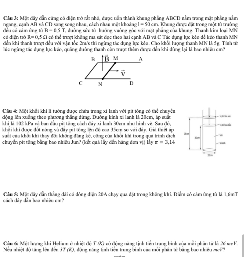 Một dây dẫn cứng có điện trở rất nhỏ, được uốn thành khung phẳng ABCD nằm trong mặt phẳng nằm
ngang, cạnh AB và CD song song nhau, cách nhau một khoảng 1=50cm 1. Khung được đặt trong một từ trường
đêu có cảm ứng từ B=0,5T T, đường sức từ hướng vuông góc với mặt phẳng của khung. Thanh kim loại MN
có điện trở R=0,5Omega có thể trượt không ma sát dọc theo hai cạnh AB và C Tác dụng lực kéo đề kéo thanh MN
đến khi thanh trượt đều với vận tốc 2m/s thì ngừng tác dụng lực kéo. Cho khối lượng thanh MN là 5g. Tính từ
lúc ngừng tác dụng lực kéo, quãng đường thanh còn trượt thêm được đến khi dừng lại là bao nhiêu cm?
Câu 4: Một khối khí lí tưởng được chứa trong xi lanh với pit tông có thể chuyền
động lên xuống theo phương thắng đứng. Đường kính xi lanh là 20cm, áp suất
khí là 102 kPa và ban đầu pit tông cách đáy xi lanh 30cm như hình vẽ. Sau đó,
khối khí được đốt nóng và đầy pit tông lên độ cao 35cm so với đáy. Giả thiết áp
suất của khối khí thay đổi không đáng kể, công của khối khí trong quá trình dịch 
chuyển pit tông bằng bao nhiêu Jun? (kết quả lấy đến hàng đơn vị) lấy π =3,14
Câu 5: Một dây dẫn thắng dài có dòng điện 20A chạy qua đặt trong không khí. Điểm có cảm ứng từ là 1,6mT
cách dây dẫn bao nhiêu cm?
Câu 6: Một lượng khí Helium ở nhiệt độ T(K) có động năng tịnh tiến trung bình của mỗi phân tử là 26 meV.
Nếu nhiệt độ tăng lên đến 3T(K) , động năng tịnh tiến trung bình của mỗi phân tử bằng bao nhiêu meV?