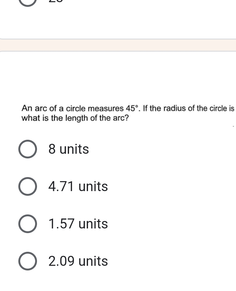 An arc of a circle measures 45°. If the radius of the circle is
what is the length of the arc?
8 units
4.71 units
1.57 units
2.09 units