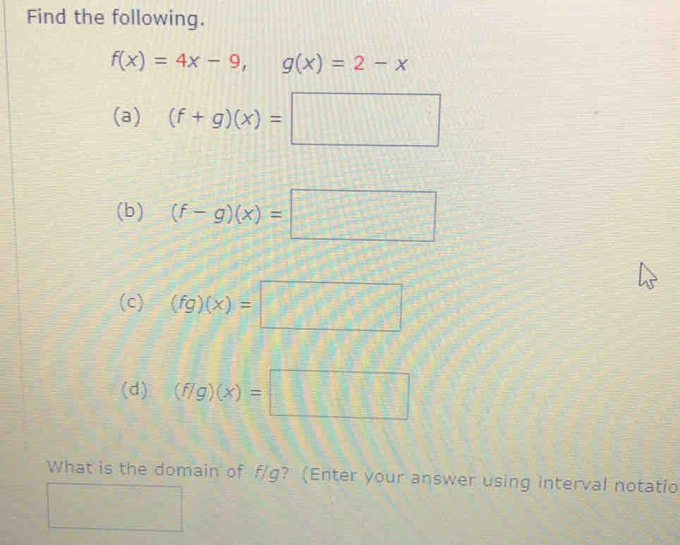 Find the following.
f(x)=4x-9, g(x)=2-x
(a) (f+g)(x)=□
(b) (f-g)(x)=□
(c) (fg)(x)=□
(d) (f/g)(x)=□
What is the domain of f/g? (Enter your answer using interval notatio