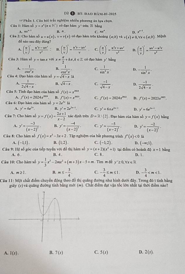 Đề O: bt- đao hàm-01-2025
* Phần 1. Câu hỏi trắc nghiệm nhiều phương án lựa chọn.
Câu 1: Hàm số y=x^n(n∈ N^*) có đạo hàm y' trèn R bằng
A. Ar^(n-1) I. n . C. nx° D. x^(n-1).
Câu 2: Cho hàm số u=u(x),v=v(x) có đạo hàm trên khoảng (a;b) và v(x)!= 0,forall x∈ (a,b) Mệnh
đè nào sau đây đùng?
A. ( u/v' )'= (u'v-uv')/v^2  : B. ( u/v )'= (u^(2-)v-uv')/v  C. ( u/v )'= (u^4v+uv')/v^2  D. ( u/v )'= (uv'-u'v)/v^2 
Câu 3: Hàm số y=tan x với x!=  π /2 +kπ ,k∈ Z có đạo hàm y'bing
A. - 1/cos^2x . B.  1/cos^2x . C.  1/sin^2x . D. - 1/sin^2x .
Câu 4: Đạo hàm của hàm số y=sqrt(4-x)1i
A.  1/2sqrt(4-x) . B. sqrt(4-x), C.  (-1)/sqrt(4-x) . D.  (-1)/2sqrt(4-x) .
* Câu 5: Tinh đạo hàm của hàm số f(x)=x^(2014)
A. f'(x)=2024x^(204). B. f'(x)=x^(2011). C. f'(x)=2024x^(2013) D. f'(x)=2023x^(2023).
Câu 6: Đạo hàm của hàm số y=2e^(3x)1lambda
A. y'=6e^(3x). B. y'=2e^(2x-1). C. y'=6xe^(3x-1) D. y'=6e^(3e^3x)
* Câu 7: Cho hàm số y=f(x)= (2x+1)/x-2  xác định trên D=R/(2). Đạo hàm của hàm số y=f(x) bằng
A. y'=frac -3(x-2)^2. B. y'=frac -4(x-2)^2. C. y'=frac -5(x-2)^2- D. y'=frac -2(x-2)^2.
Câu 8: Cho hàm số f(x)=x^3-3x+2 Tập nghiệm của bắt phương trình f'(x)<0</tex> 1
A. (-1;1). B. (1;2). C. (-1;2). D. (-∈fty ,1).
Câu 9: Hệ số góc của tiếp tuyển với đồ thị hàm số y=(x+2)(x^2+1) tại điểm có hoành độ x=1 bằng
A. 6 . B. 4 . C. 8 . D. 1.
Câu 10: Cho hàm số y= 1/3 x^3-2mx^2+(m+3)x-5+m. Tim m đề y'≥ 0,forall x∈ R
A. m≥ 1. B. m≤ - 3/4 . C. - 3/4 ≤ m≤ 1. D. - 3/4 
Câu 11: Một chất điểm chuyển động theo đồ thị quãng đường như hình dưới đây. Trong đó t tính bằng
giãy (s) và quãng đường tính bằng mét (m). Chất điểm đạt vận tốc lớn nhất tại thời điểm nào?
A. 1(s). B. 7(s) C. 5(s) D. 2(s).