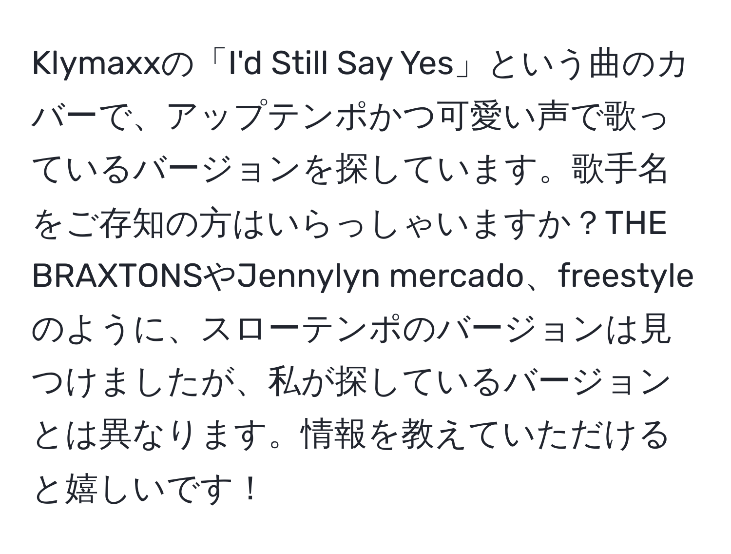 Klymaxxの「I'd Still Say Yes」という曲のカバーで、アップテンポかつ可愛い声で歌っているバージョンを探しています。歌手名をご存知の方はいらっしゃいますか？THE BRAXTONSやJennylyn mercado、freestyleのように、スローテンポのバージョンは見つけましたが、私が探しているバージョンとは異なります。情報を教えていただけると嬉しいです！