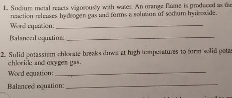 Sodium metal reacts vigorously with water. An orange flame is produced as the 
reaction releases hydrogen gas and forms a solution of sodium hydroxide. 
Word equation:_ 
Balanced equation:_ 
2. Solid potassium chlorate breaks down at high temperatures to form solid potas 
chloride and oxygen gas. 
Word equation:_ 
Balanced equation: 
_