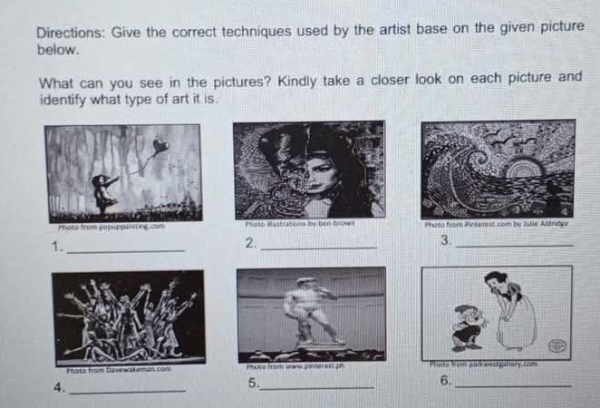 Directions: Give the correct techniques used by the artist base on the given picture 
below. 
What can you see in the pictures? Kindly take a closer look on each picture and 
identify what type of art it is. 
hoto fr 
1._ 
2._ 
3._ 
4._ 
5._ 
6._