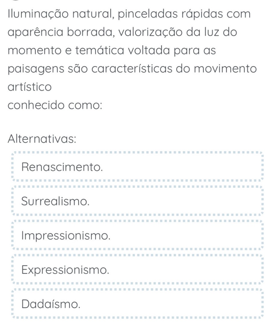 Illuminação natural, pinceladas rápidas com
aparência borrada, valorização da luz do
momento e temática voltada para as
paisagens são características do movimento
artístico
conhecido como:
Alternativas:
Renascimento.
Surrealismo.
Impressionismo.
Expressionismo.
Dadaísmo.