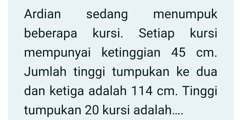 Ardian sedang menumpuk 
beberapa kursi. Setiap kursi 
mempunyai ketinggian 45 cm. 
Jumlah tinggi tumpukan ke dua 
dan ketiga adalah 114 cm. Tinggi 
tumpukan 20 kursi adalah....