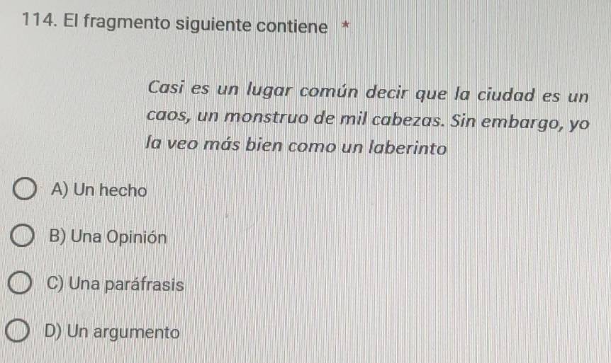 El fragmento siguiente contiene *
Casi es un lugar común decir que la ciudad es un
caos, un monstruo de mil cabezas. Sin embargo, yo
la veo más bien como un laberinto
A) Un hecho
B) Una Opinión
C) Una paráfrasis
D) Un argumento