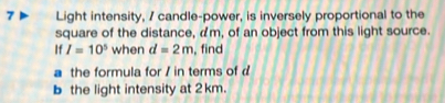 Light intensity, / candle-power, is inversely proportional to the 
square of the distance, am, of an object from this light source. 
If I=10^5 when d=2m , find 
a the formula for / in terms of d
b the light intensity at 2 km.