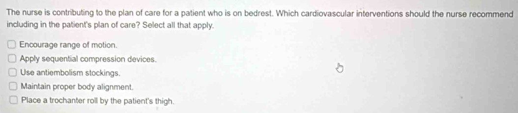 The nurse is contributing to the plan of care for a patient who is on bedrest. Which cardiovascular interventions should the nurse recommend
including in the patient's plan of care? Select all that apply.
Encourage range of motion.
Apply sequential compression devices.
Use antiembolism stockings.
Maintain proper body alignment.
Place a trochanter roll by the patient's thigh.