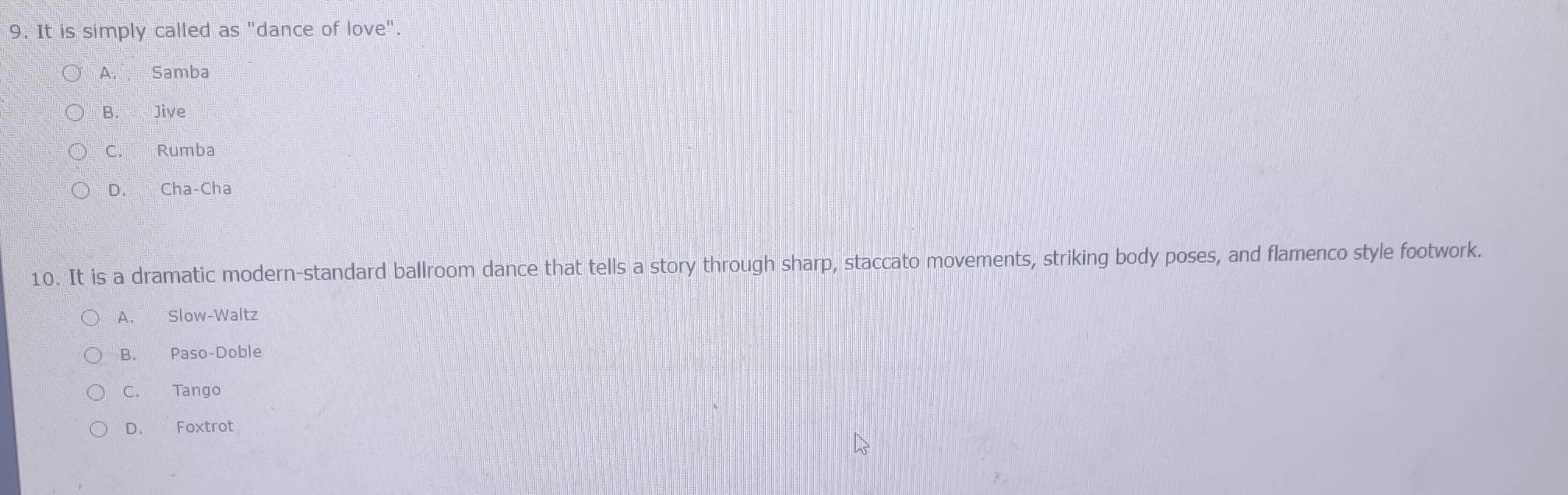 It is simply called as "dance of love"
A Samba
B. Jive
C. Rumba
○ D. Cha-Cha
10. It is a dramatic modern-standard ballroom dance that tells a story through sharp, staccato movements, striking body poses, and flamenco style footwork.
A. Slow-Waltz
B. Paso-Doble
C. Tango
D. Foxtrot