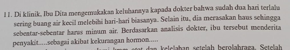 Di klinik, Ibu Dita mengemukakan keluhannya kapada dokter bahwa sudah dua hari terlalu
sering buang air kecil melebihi hari-hari biasanya. Selain itu, dia merasakan haus sehingga
sebentar-sebentar harus minum air. Berdasarkan analisis dokter, ibu tersebut menderita
penyakit.....sebagai akibat kekurangan hormon.....
a to a k elelahan setelah berolahraga. Setelah