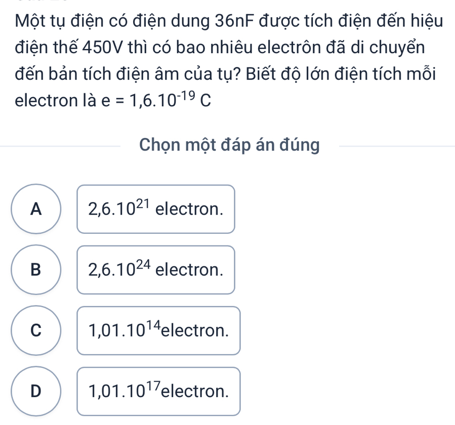 Một tụ điện có điện dung 36nF được tích điện đến hiệu
điện thế 450V thì có bao nhiêu electrôn đã di chuyển
đến bản tích điện âm của tụ? Biết độ lớn điện tích mỗi
electron là e=1,6.10^(-19)C
Chọn một đáp án đúng
A 2,6.10^(21) electron.
B 2,6.10^(24) electron.
C 1,01.10^(14) electron.
D 1,01.10^(17) electron.