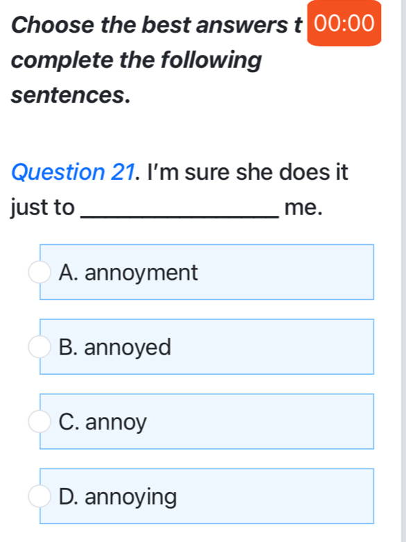 Choose the best answers t 00:00 
complete the following
sentences.
Question 21. I'm sure she does it
just to _me.
A. annoyment
B. annoyed
C. annoy
D. annoying