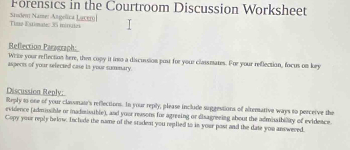 Forensics in the Courtroom Discussion Worksheet 
Student Name: Angelica Lucero 
Time Estimate: 35 minutes
Reflection Paragraph: 
Write your reflection here, then copy it into a discussion post for your classmates. For your reflection, focus on key 
aspects of your selected case in your summary. 
Discussion Reply: 
Reply to one of your classmate's reflections. In your reply, please include suggestions of alternative ways to perceive the 
evidence (admissible or inadmissible), and your reasons for agreeing or disagreeing about the admissibility of evidence. 
Copy your reply below. Include the name of the student you replied to in your post and the date you answered.