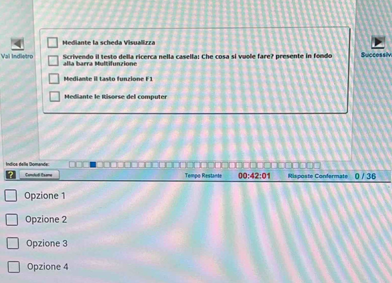 Mediante la scheda Visualizza
Vai Indietro Scrivendo il testo della ricerca nella casella: Che cosa si vuole fare? presente in fondo Successiv
alla barra Multifunzione
Mediante il tasto funzione F1
Mediante le Risorse del computer
Indice delle Domande:
2 Concludi Esame Tempo Restante 00:42:01 Risposte Confermate 0 / 36
Opzione 1
Opzione 2
Opzione 3
Opzione 4