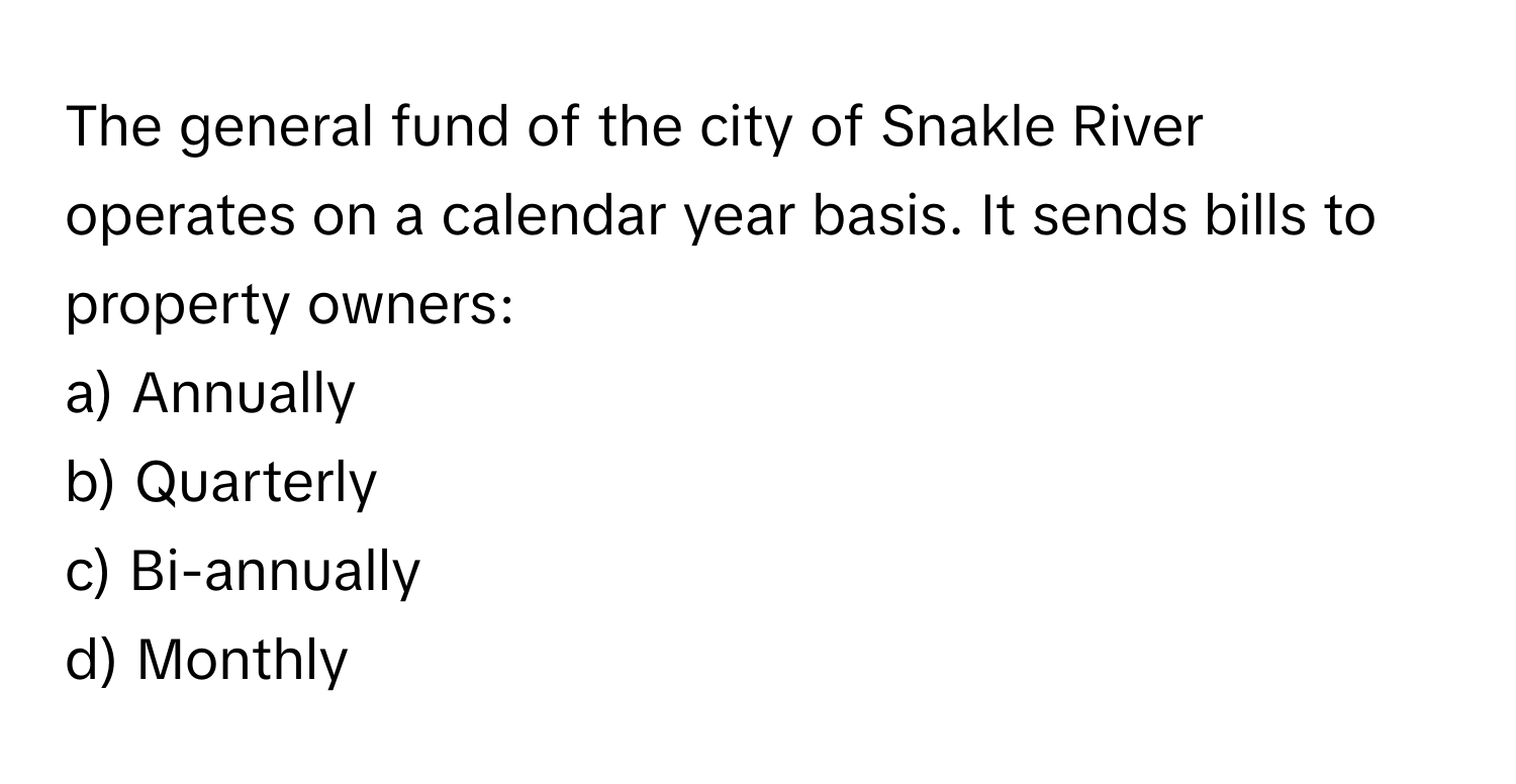 The general fund of the city of Snakle River operates on a calendar year basis. It sends bills to property owners:

a) Annually 
b) Quarterly 
c) Bi-annually 
d) Monthly