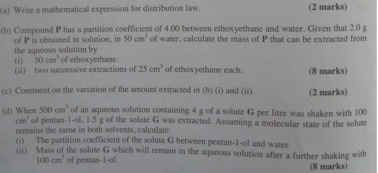 Write a mathematical expression for distribution law. (2 marks) 
(b) Compound P has a partition coefficient of 4.00 between ethoxyethane and water. Given that 2.0 g
of P is obtained in solution, in 50cm^3 of water, calculate the mass of P that can be extracted from 
the aqueous solution by 
(i) 50cm^3 of ethoxyethane. 
(ii) two successive extractions of 25cm^3 of ethoxyethane each. (8 marks) 
(c) Comment on the variation of the amount extracted in (b) (i) and (ii). 
(2 marks) 
(d) When 500cm^3 of an aqueous solution containing 4 g of a solute G per litre was shaken with 100
cm^3 of pentan-1-ol, 1.5 g of the solute G was extracted. Assuming a molecular state of the solute 
remains the same in both solvents, calculate: 
(i) The partition coefficient of the solute G between pentan-1-ol and water. 
(ii) Mass of the solute G which will remain in the aqueous solution after a further shaking with
100cm^3 of pentan-1-ol. 
(8 marks)