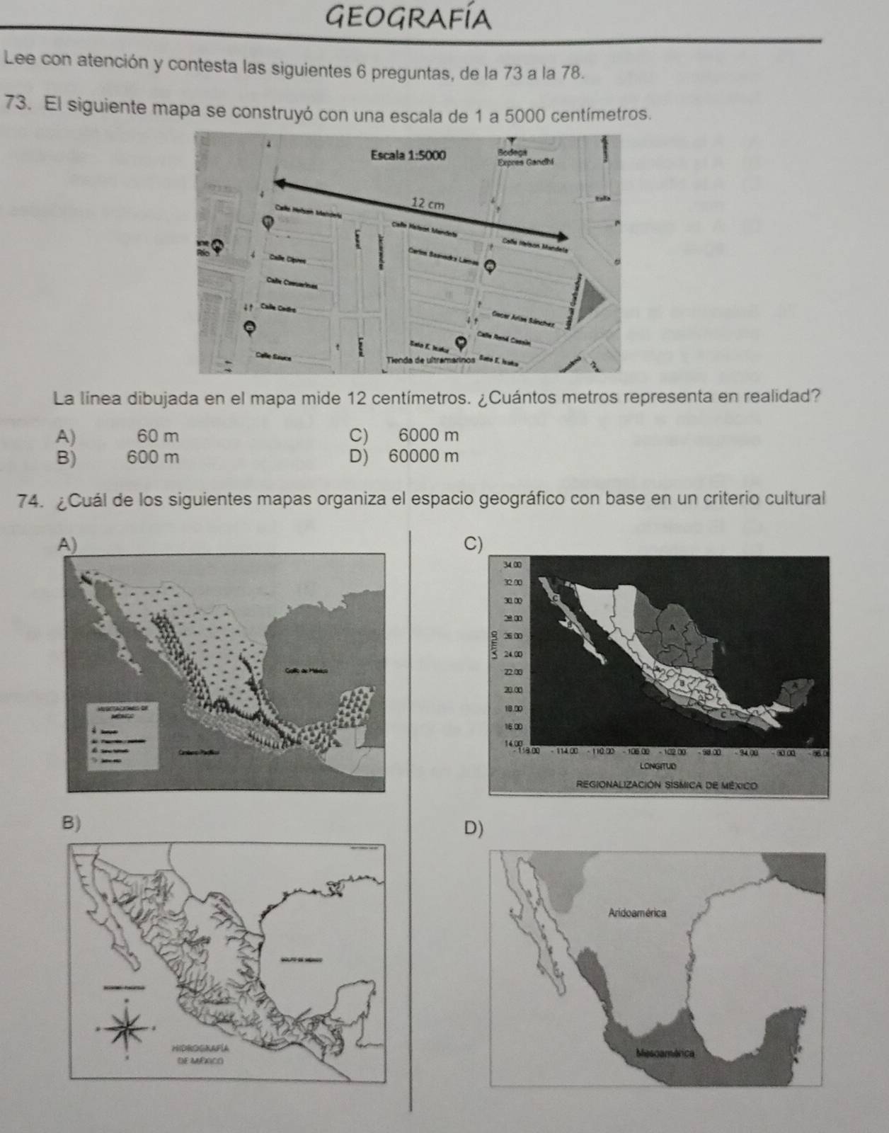 Geografía
Lee con atención y contesta las siguientes 6 preguntas, de la 73 a la 78.
73. El siguiente mapa se construyó con una escala de 1 a 5000 centímetros.
La línea dibujada en el mapa mide 12 centímetros. ¿Cuántos metros representa en realidad?
A) 60 m C) 6000 m
B) 600 m D) 60000 m
74. ¿Cuál de los siguientes mapas organiza el espacio geográfico con base en un criterio cultural
B)
D)