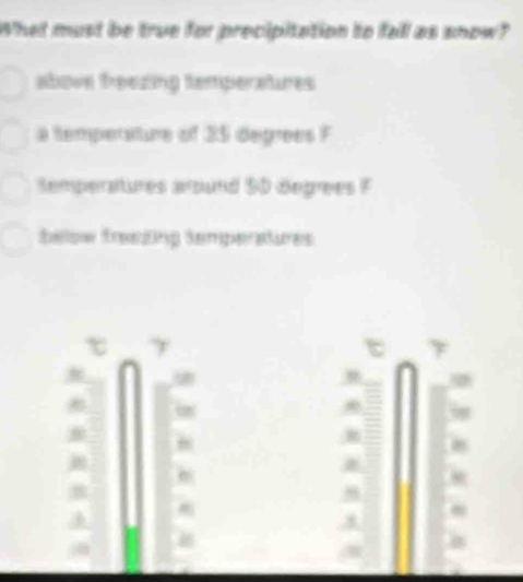 What must be true for precipitation to fall as snow?
above treezing temperatures
a temperature of 25 degrees F
Semperatures around $0 degrees F
bellow freezing temperatures