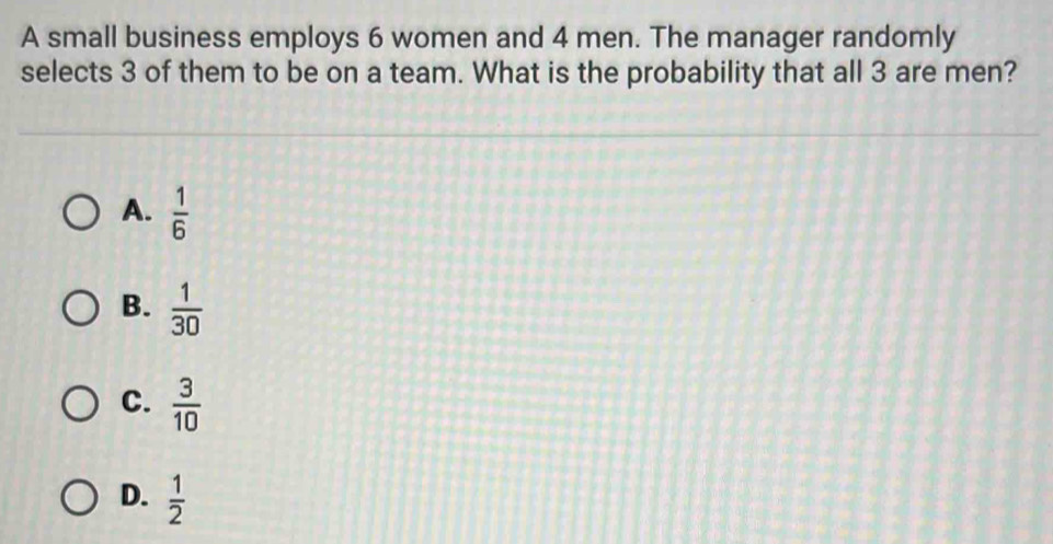 A small business employs 6 women and 4 men. The manager randomly
selects 3 of them to be on a team. What is the probability that all 3 are men?
A.  1/6 
B.  1/30 
C.  3/10 
D.  1/2 