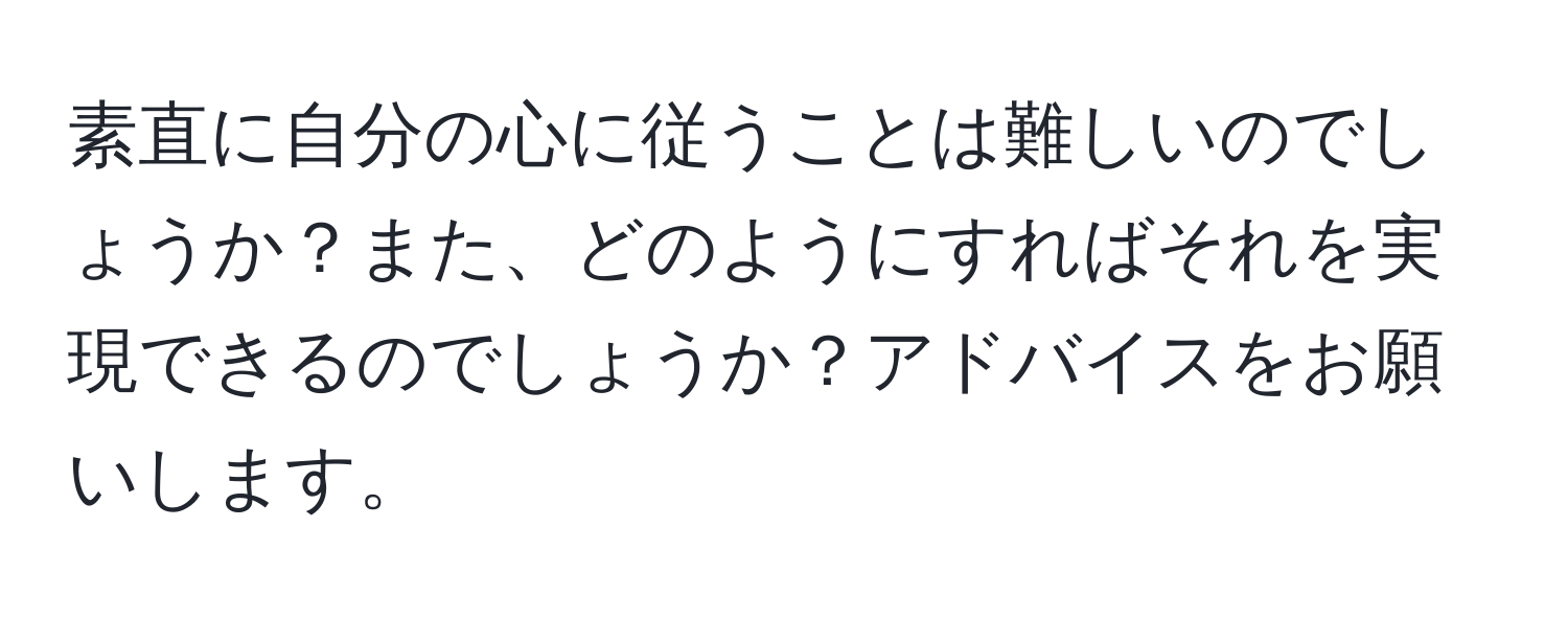 素直に自分の心に従うことは難しいのでしょうか？また、どのようにすればそれを実現できるのでしょうか？アドバイスをお願いします。