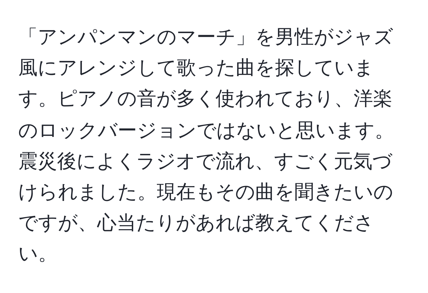 「アンパンマンのマーチ」を男性がジャズ風にアレンジして歌った曲を探しています。ピアノの音が多く使われており、洋楽のロックバージョンではないと思います。震災後によくラジオで流れ、すごく元気づけられました。現在もその曲を聞きたいのですが、心当たりがあれば教えてください。