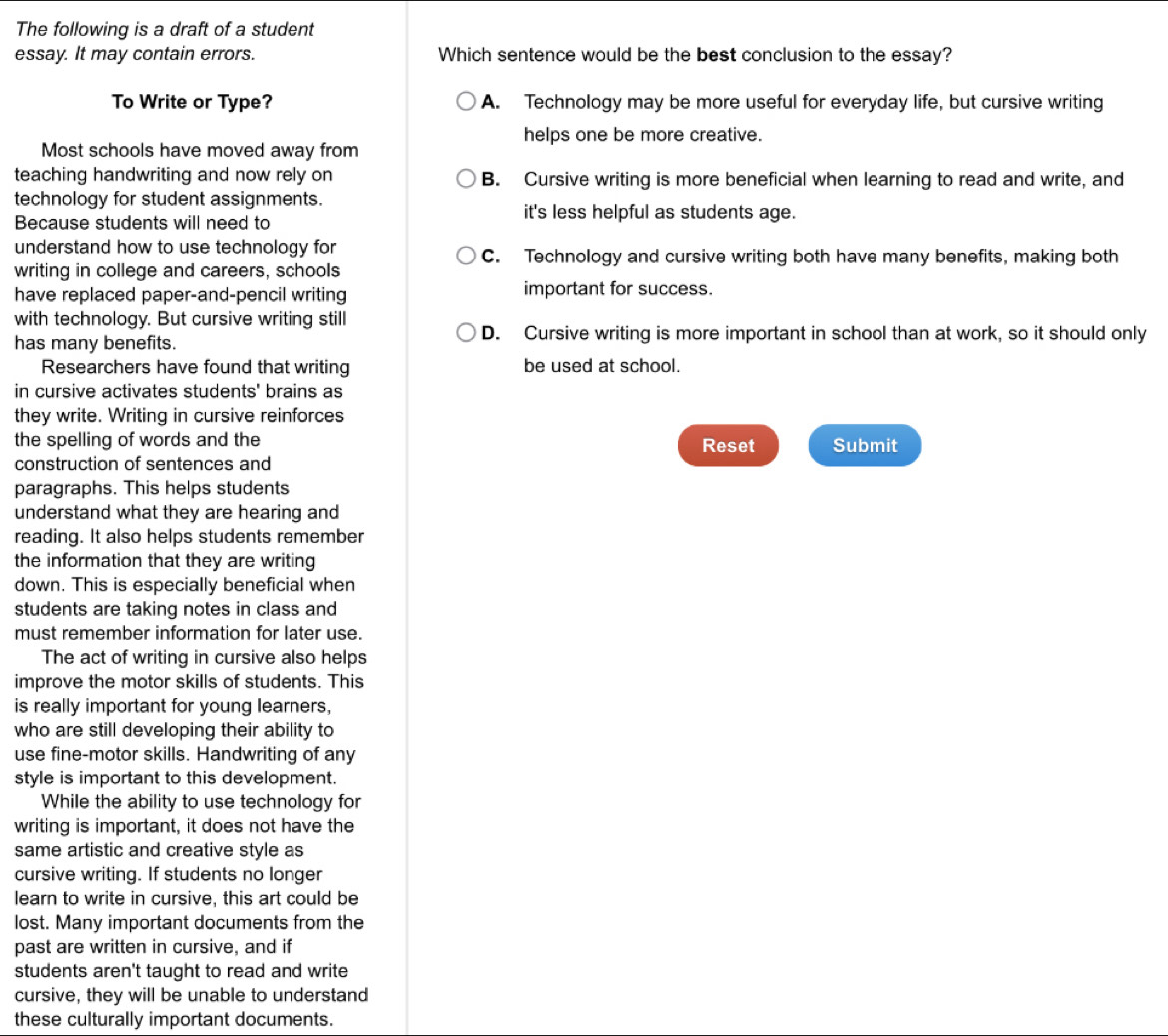 The following is a draft of a student
essay. It may contain errors. Which sentence would be the best conclusion to the essay?
To Write or Type? A. Technology may be more useful for everyday life, but cursive writing
helps one be more creative.
Most schools have moved away from
teaching handwriting and now rely on B. Cursive writing is more beneficial when learning to read and write, and
technology for student assignments.
Because students will need to
it's less helpful as students age.
understand how to use technology for C. Technology and cursive writing both have many benefits, making both
writing in college and careers, schools
have replaced paper-and-pencil writing important for success.
with technology. But cursive writing still
D. Cursive writing is more important in school than at work, so it should only
has many benefits.
Researchers have found that writing be used at school.
in cursive activates students' brains as
they write. Writing in cursive reinforces
the spelling of words and the Submit
Reset
construction of sentences and
paragraphs. This helps students
understand what they are hearing and
reading. It also helps students remember
the information that they are writing
down. This is especially beneficial when
students are taking notes in class and
must remember information for later use.
The act of writing in cursive also helps
improve the motor skills of students. This
is really important for young learners,
who are still developing their ability to
use fine-motor skills. Handwriting of any
style is important to this development.
While the ability to use technology for
writing is important, it does not have the
same artistic and creative style as
cursive writing. If students no longer
learn to write in cursive, this art could be
lost. Many important documents from the
past are written in cursive, and if
students aren't taught to read and write
cursive, they will be unable to understand
these culturally important documents.