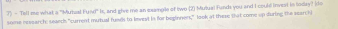 Tell me what a "Mutual Fund" Is, and give me an example of two (2) Mutual Funds you and I could invest in today? (do 
some research: search "current mutual funds to invest in for beginners," look at these that come up during the search)