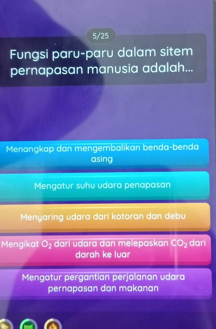 5/25
Fungsi paru-paru dalam sitem
pernapasan manusia adalah...
Menangkap dan mengembalikan benda-benda
asing
Mengatur suhu udara penapasan
Menyaring udara dari kotoran dan debu
Mengikat O_2 dari udara dan melepaskan CO_2 dari
darah ke luar
Mengatur pergantian perjalanan udara
pernapasan dan makanan