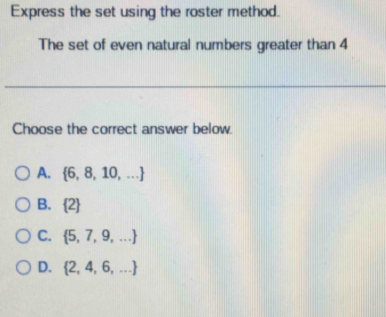 Express the set using the roster method.
The set of even natural numbers greater than 4
Choose the correct answer below.
A.  6,8,10,...
B.  2
C.  5,7,9,...
D.  2,4,6,...