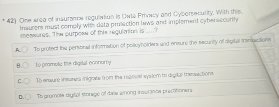 One area of insurance regulation is Data Privacy and Cybersecurity. With this,
Insurers must comply with data protection laws and implement cybersecurity
measures. The purpose of this regulation is ....?
A. To protect the personal information of policyholders and ensure the security of digital transactions
B. To promote the digital economy
C. To ensure insurers migrate from the manual system to digital transactions
To promote digital storage of data among insurance practitioners