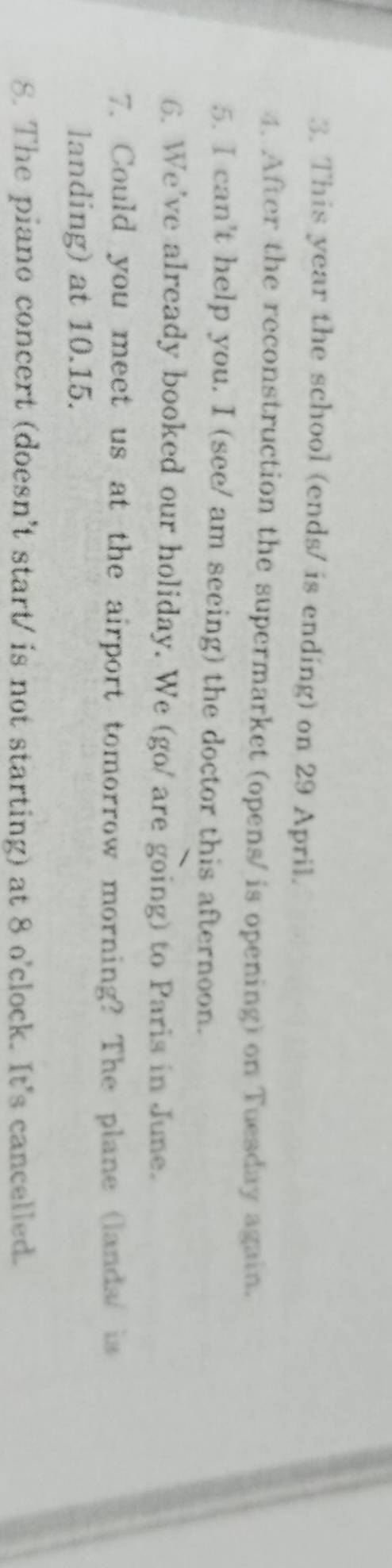 This year the school (ends/ is ending) on 29 April. 
4. After the reconstruction the supermarket (opens/ is opening) on Tuesday again. 
5. I can't help you. I (see/ am seeing) the doctor this afternoon. 
6. We've already booked our holiday. We (go/ are going) to Paris in June. 
7. Could you meet us at the airport tomorrow morning? The plane (lands/ is 
landing) at 10.15. 
8. The piano concert (doesn't start/ is not starting) at 8 o'clock. It's cancelled.