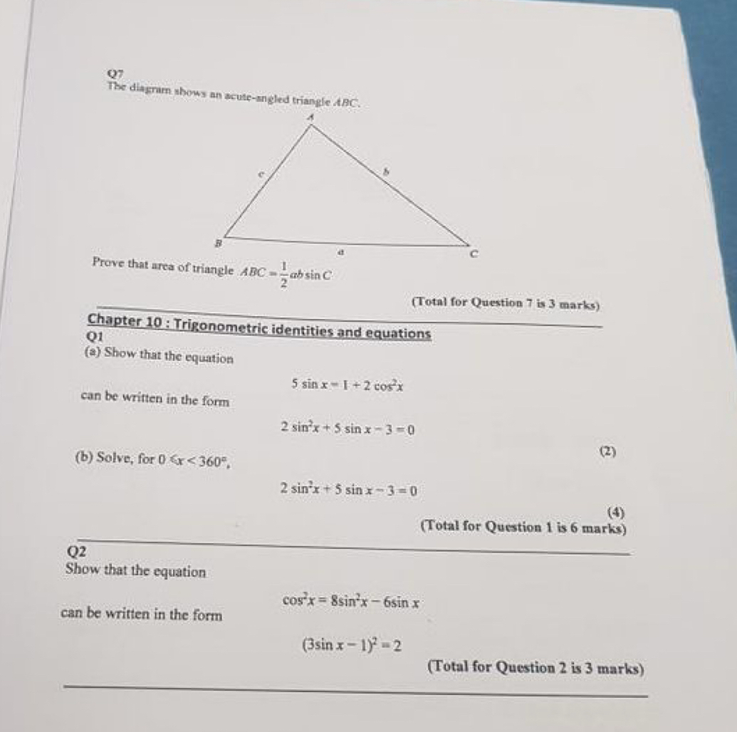 The diagram shows an acute-angled triangle ABC. 
Prove that area of triangle ABC= 1/2 absin C
(Total for Question 7 is 3 marks) 
Chapter 10 : Trigonometric identities and equations 
Q1 
(a) Show that the equation
5sin x=1+2cos^2x
can be written in the form
2sin^2x+5sin x-3=0
(b) Solve, for 0≤slant x<360°, (2)
2sin^2x+5sin x-3=0
(4) 
(Total for Question 1 is 6 marks) 
Q2 
Show that the equation
cos^2x=8sin^2x-6sin x
can be written in the form
(3sin x-1)^2=2
(Total for Question 2 is 3 marks)