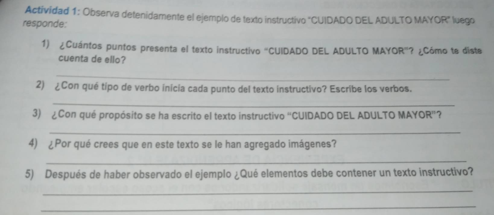 Actividad 1: Observa detenidamente el ejemplo de texto instructivo “CUIDADO DEL ADULTO MAYOR” luego 
responde: 
1) ¿Cuántos puntos presenta el texto instructivo “CUIDADO DEL ADULTO MAYOR”? ¿Cómo te diste 
cuenta de ello? 
_ 
2) ¿Con qué tipo de verbo inicia cada punto del texto instructivo? Escribe los verbos. 
_ 
3) ¿Con qué propósito se ha escrito el texto instructivo “CUIDADO DEL ADULTO MAYOR”? 
_ 
4) ¿Por qué crees que en este texto se le han agregado imágenes? 
_ 
5) Después de haber observado el ejemplo ¿Qué elementos debe contener un texto instructivo? 
_ 
_