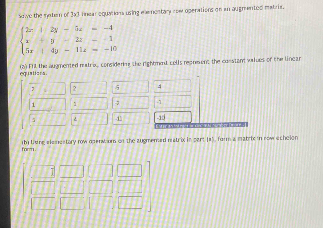 Solve the system of 3x3 linear equations using elementary row operations on an augmented matrix.
beginarrayl 2x+2y-5z=-4 x+y-2z=-1 5x+4y-11z=-10endarray.
(a) Fill the augmented matrix, considering the rightmost cells represent the constant values of the linear 
(b) Using elementary row operations on the augmented matrix in part (a), form a matrix in row echelon 
form.