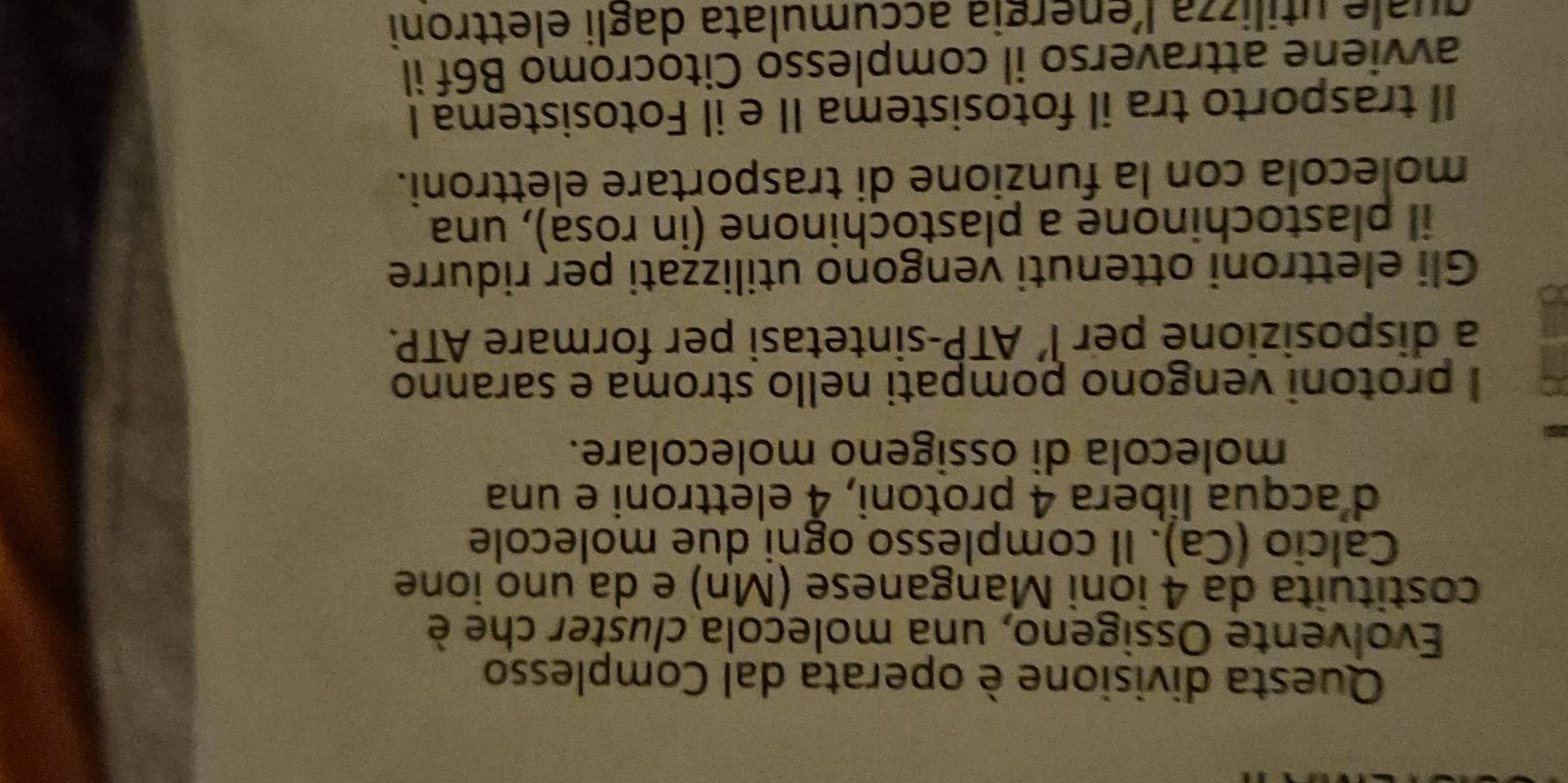 Questa divisione è operata dal Complesso 
Evolvente Ossigeno, una molecola cluster che è 
costituita da 4 ioni Manganese (Mn) e da uno ione 
Calcio (Ca). Il complesso ogni due molecole 
d'acqua libera 4 protoni, 4 elettroni e una 
molecola di ossigeno molecolare. 
I protoni vengono pompati nello stroma e saranno 
a disposizione per l’ ATP-sintetasi per formare ATP. 
Gli elettroni ottenuti vengono utilizzati per ridurre 
il plastochinone a plastochinone (in rósa), una 
molecola con la funzione di trasportare elettroni. 
II trasporto tra il fotosistema II e il Fotosistema I 
avviene attraverso il complesso Citocromo B6f il 
quale utilizza l’energia accumulata dagli elettroni