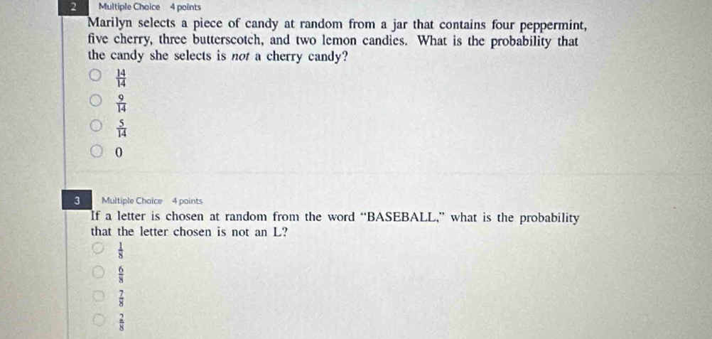 Marilyn selects a piece of candy at random from a jar that contains four peppermint,
five cherry, three butterscotch, and two lemon candies. What is the probability that
the candy she selects is not a cherry candy?
 14/14 
 9/14 
 5/14 
0
3 Multiple Choice 4 points
If a letter is chosen at random from the word “BASEBALL,” what is the probability
that the letter chosen is not an L?
 1/8 
 6/8 
 7/8 
 2/8 