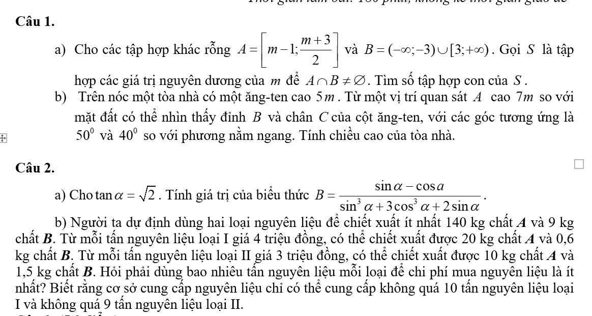 Cho các tập hợp khác rỗng A=[m-1; (m+3)/2 ] và B=(-∈fty ;-3)∪ [3;+∈fty ). Gọi S là tập 
hợp các giá trị nguyên dương của m đề A∩ B!= varnothing. Tìm số tập hợp con của S . 
b) Trên nóc một tòa nhà có một ăng-ten cao 5m. Từ một vị trí quan sát A cao 7m so với 
mặt đất có thể nhìn thấy đỉnh B và chân C của cột ăng-ten, với các góc tương ứng là
50° và 40° so với phương nằm ngang. Tính chiều cao của tòa nhà. 
Câu 2. 
a) Cho tan alpha =sqrt(2). Tính giá trị của biểu thức B= (sin alpha -cos a)/sin^3alpha +3cos^3alpha +2sin alpha  . 
b) Người ta dự định dùng hai loại nguyên liệu để chiết xuất ít nhất 140 kg chất 4 và 9 kg
chất B. Từ mỗi tấn nguyên liệu loại I giá 4 triệu đồng, có thể chiết xuất được 20 kg chất 4 và 0,6
kg chất B. Từ mỗi tấn nguyên liệu loại II giá 3 triệu đồng, có thể chiết xuất được 10 kg chất 4 và
1,5 kg chất B. Hỏi phải dùng bao nhiêu tấn nguyên liệu mỗi loại để chi phí mụa nguyên liệu là ít 
nhất? Biết rằng cơ sở cung cấp nguyên liệu chỉ có thể cung cấp không quá 10 tấn nguyên liệu loại 
I và không quá 9 tấn nguyên liệu loại II.