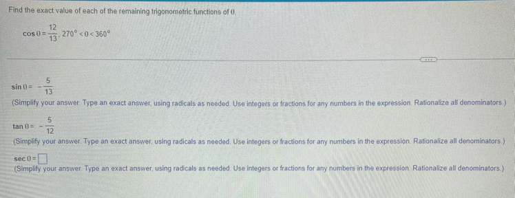 Find the exact value of each of the remaining trigonometric functions of 0
cos 0= 12/13 , 270°<0<360°
sin 0=- 5/13 
(Simplify your answer. Type an exact answer, using radicals as needed. Use integers or fractions for any numbers in the expression. Rationalize all denominators.)
tan θ =- 5/12 
(Simplify your answer. Type an exact answer, using radicals as needed. Use integers or fractions for any numbers in the expression. Rationalize all denominators.)
sec 0=□
(Simplify your answer. Type an exact answer, using radicals as needed. Use integers or fractions for any numbers in the expression. Rationalize all denominators.)