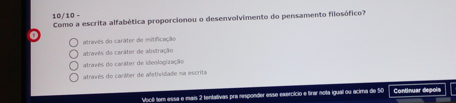 10/10 -
Como a escrita alfabética proporcionou o desenvolvimento do pensamento filosófico?
através do caráter de mitificação
através do caráter de abstração
através do caráter de ideologização
através do caráter de afetividade na escrita
Você tem essa e mais 2 tentativas pra responder esse exercício e tirar nota igual ou acima de 50 Continuar depois