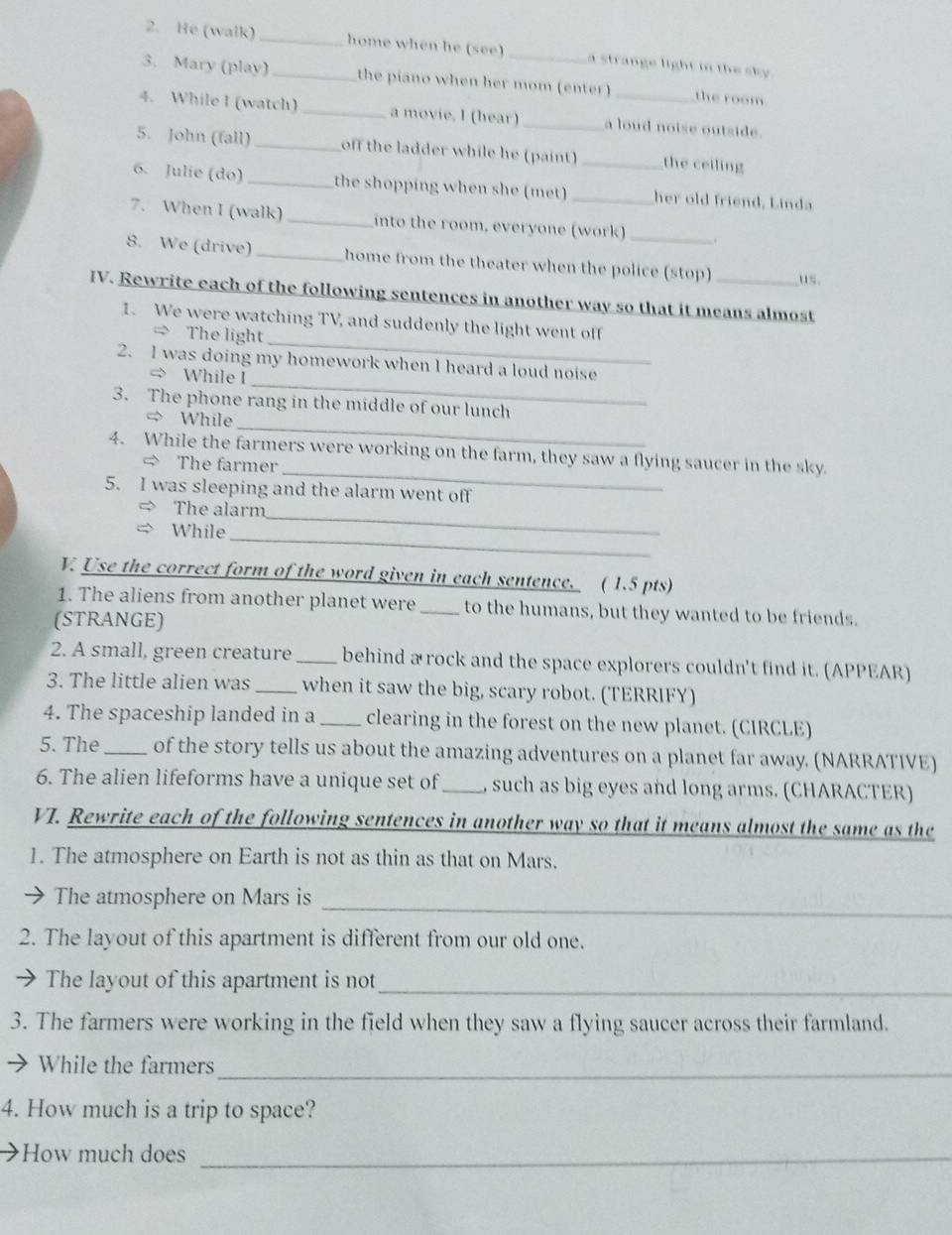 He (walk) _home when he (see) _a strange light in the sky .
3. Mary (play)_ the piano when her mom (enter) the room
4. While I (watch)_ a movie. l (hear)_ a loud noise outside.
5. John (fall) _off the ladder while he (paint) _the ceiling
6. Julie (do) _the shopping when she (met) _her old friend, Linda
7. When I (walk) _into the room, everyone (work)
8. We (drive) _home from the theater when the police (stop) us.
IV. Rewrite each of the following sentences in another way so that it means almost
_
1. We were watching TV, and suddenly the light went off
= The light
_
2. I was doing my homework when I heard a loud noise
= While I
_
3. The phone rang in the middle of our lunch
= While
_
4. While the farmers were working on the farm, they saw a flying saucer in the sky
= The farmer
5. I was sleeping and the alarm went off
_
The alarm
While
_
V Use the correct form of the word given in each sentence. ( 1.5 pts)
1. The aliens from another planet were _to the humans, but they wanted to be friends.
(STRANGE)
2. A small, green creature _behind a rock and the space explorers couldn't find it. (APPEAR)
3. The little alien was _when it saw the big, scary robot. (TERRIFY)
4. The spaceship landed in a _clearing in the forest on the new planet. (CIRCLE)
5. The _of the story tells us about the amazing adventures on a planet far away. (NARRATIVE)
6. The alien lifeforms have a unique set of _ such as big eyes and long arms. (CHARACTER)
VT. Rewrite each of the following sentences in another way so that it means almost the same as the
1. The atmosphere on Earth is not as thin as that on Mars.
_
The atmosphere on Mars is
2. The layout of this apartment is different from our old one.
The layout of this apartment is not_
3. The farmers were working in the field when they saw a flying saucer across their farmland.
While the farmers_
4. How much is a trip to space?
How much does_