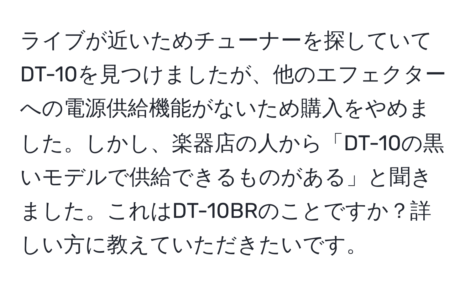 ライブが近いためチューナーを探していてDT-10を見つけましたが、他のエフェクターへの電源供給機能がないため購入をやめました。しかし、楽器店の人から「DT-10の黒いモデルで供給できるものがある」と聞きました。これはDT-10BRのことですか？詳しい方に教えていただきたいです。