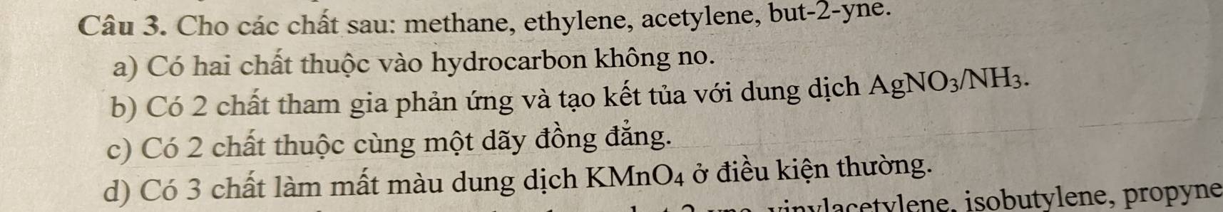 Cho các chất sau: methane, ethylene, acetylene, but -2 -yne. 
a) Có hai chất thuộc vào hydrocarbon không no. 
b) Có 2 chất tham gia phản ứng và tạo kết tủa với dung dịch AgNO_3/NH_3. 
c) Có 2 chất thuộc cùng một dãy đồng đẳng. 
d) Có 3 chất làm mất màu dung dịch KMnO_4 ở điều kiện thường. 
unv cey lene, isobutylene, propyne