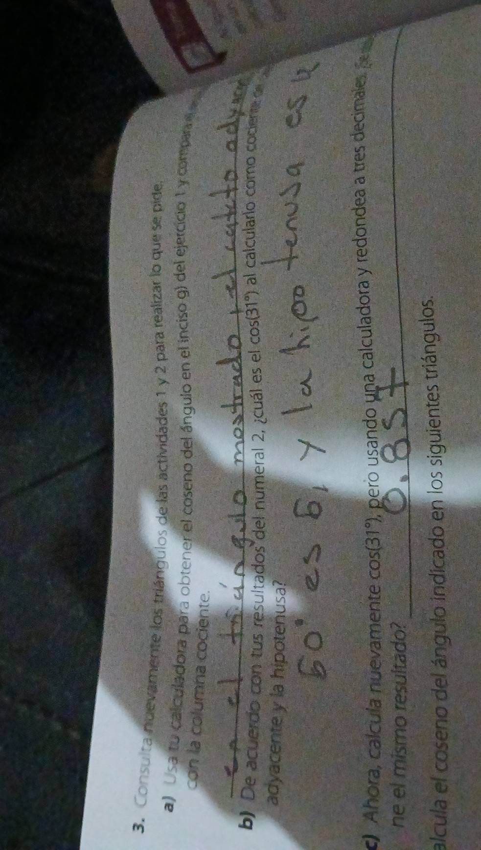Consulta nuevamente los triángulos de las actividades 1 y 2 para realizar lo que se pide. 
a) osa to calculadora para obtener el coseno del ángulo en el inciso g) del ejercicio 1 y compare a 
con la columna cociente. 
_ 
3 
b) De acuerdo con tus resultados del numeral 2, ¿cuál es el cos (31°) al calcularío como cociente d _ 
adyacente y la hipotenusa? 
c) Ahora, calcula nuevamente cos (31°) , pero usando una calculadora y redondea a tres decimales pera 
ne el mismo resultado? 
_ 
alcula el coseno del ángulo indicado en los siguientes triángulos.