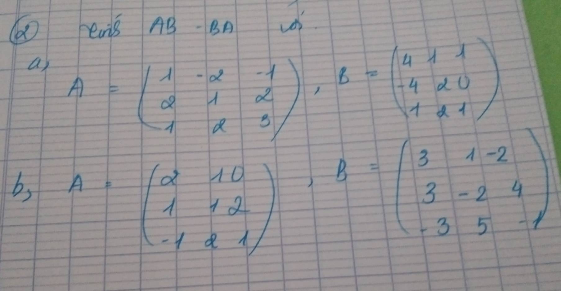 ens AB- BA
os
a A=beginpmatrix 1&-2&-1 2&1&2 1&2&3endpmatrix , B=beginpmatrix 4&1&1 -4&2&0 1&2&1endpmatrix
bs A=beginpmatrix 2&10 1&12 -1&2&1endpmatrix , B=beginpmatrix 3&1-2 3&-2&4 -3&5&-endpmatrix