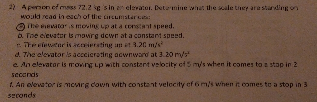 A person of mass 72.2 kg is in an elevator. Determine what the scale they are standing on 
would read in each of the circumstances: 
a The elevator is moving up at a constant speed. 
b. The elevator is moving down at a constant speed. 
c. The elevator is accelerating up at 3.20m/s^2
d. The elevator is accelerating downward at 3.20m/s^2
e. An elevator is moving up with constant velocity of 5 m/s when it comes to a stop in 2
seconds
f. An elevator is moving down with constant velocity of 6 m/s when it comes to a stop in 3
seconds