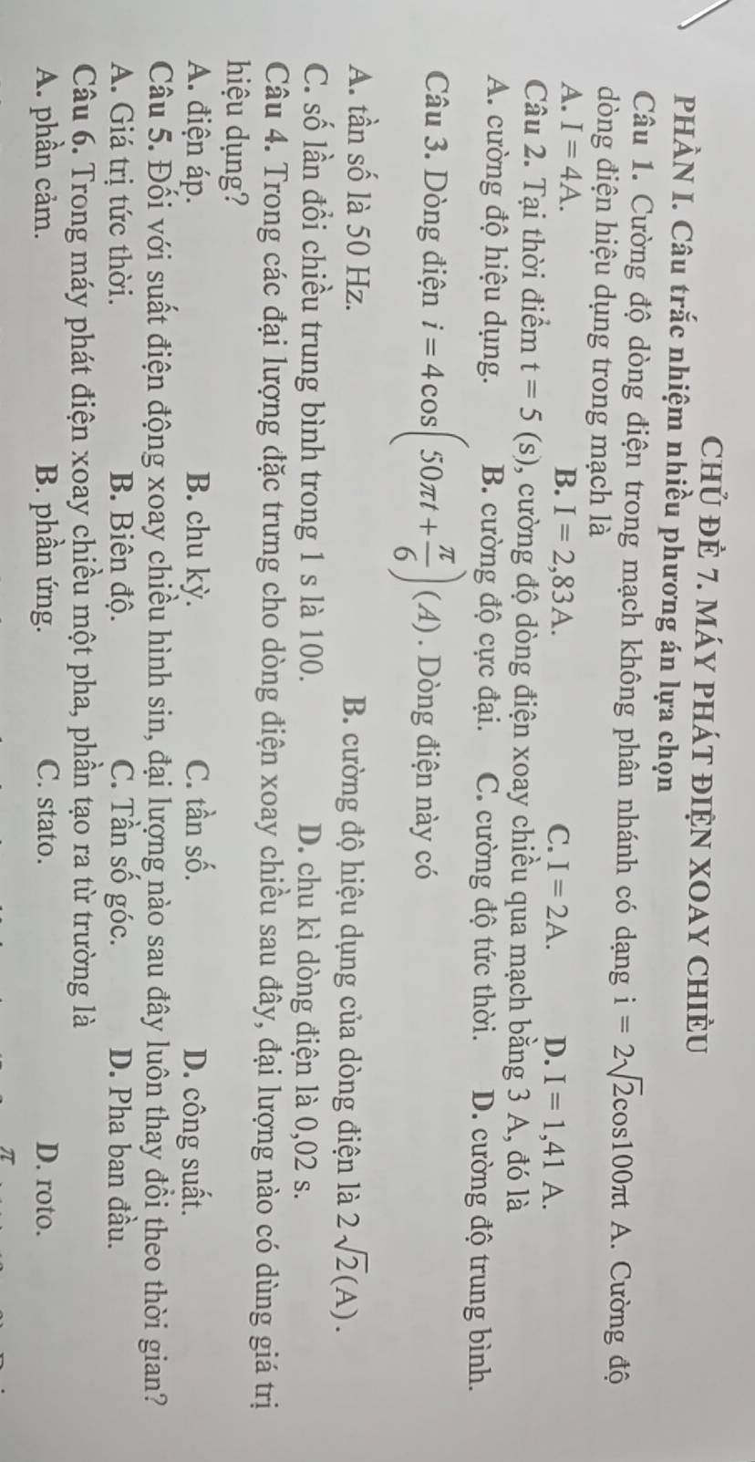 chủ đÈ 7. máy phát đIệN XOAY ChIÈU
PHÀN I. Câu trắc nhiệm nhiều phương án lựa chọn
Câu 1. Cường độ dòng điện trong mạch không phân nhánh có dạng i=2sqrt(2)cos 100π tA. Cường độ
dòng điện hiệu dụng trong mạch là
A. I=4A. B. I=2,83A. I=2A. D. I=1,41A. 
C.
Câu 2. Tại thời điểm t=5(s) 1, cường độ dòng điện xoay chiều qua mạch bằng 3 A, đó là
A. cường độ hiệu dụng. B. cường độ cực đại. C. cường độ tức thời. D. cường độ trung bình.
Câu 3. Dòng điện i=4cos (50π t+ π /6 )(A). Dòng điện này có
A. tần số là 50 Hz. B. cường độ hiệu dụng của dòng điện là 2sqrt(2)(A).
C. số lần đổi chiều trung bình trong 1 s là 100. D. chu kì dòng điện là 0,02 s.
Câu 4. Trong các đại lượng đặc trưng cho dòng điện xoay chiều sau đây, đại lượng nào có dùng giá trị
hiệu dụng?
A. điện áp. B. chu kỳ. C. tần số. D. công suất.
Câu 5. Đối với suất điện động xoay chiều hình sin, đại lượng nào sau đây luôn thay đồi theo thời gian?
A. Giá trị tức thời. B. Biên độ. C. Tần số góc. D. Pha ban đầu.
Câu 6. Trong máy phát điện xoay chiều một pha, phần tạo ra từ trường là
A. phần cảm. B. phần ứng. C. stato. D. roto.