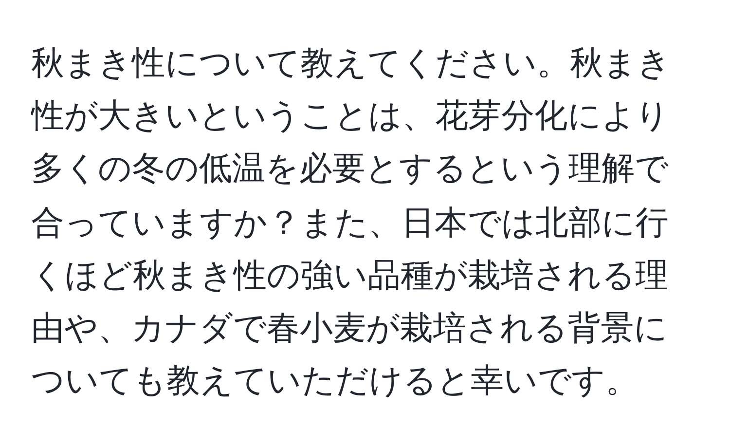 秋まき性について教えてください。秋まき性が大きいということは、花芽分化により多くの冬の低温を必要とするという理解で合っていますか？また、日本では北部に行くほど秋まき性の強い品種が栽培される理由や、カナダで春小麦が栽培される背景についても教えていただけると幸いです。